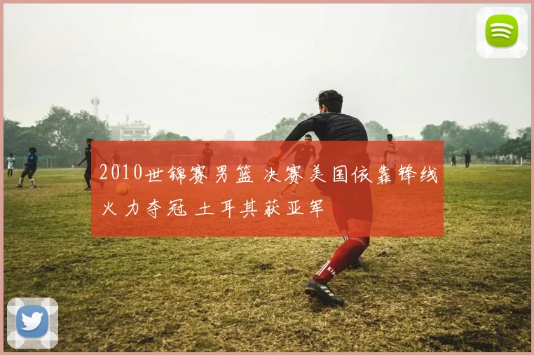 2010世锦赛男篮 决赛美国依靠锋线火力夺冠 土耳其获亚军